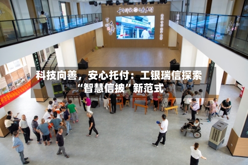 科技向善，安心托付：工银瑞信探索“智慧信披	”新范式-第2张图片