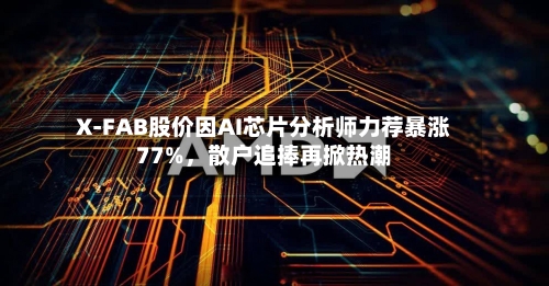 X-FAB股价因AI芯片分析师力荐暴涨77%，散户追捧再掀热潮-第2张图片