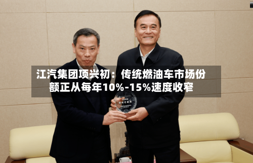 江汽集团项兴初：传统燃油车市场份额正从每年10%-15%速度收窄