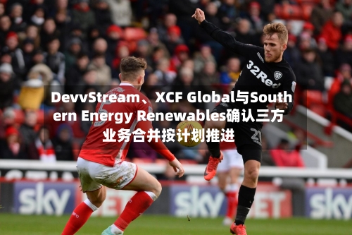 DevvStream	、XCF Global与Southern Energy Renewables确认三方业务合并按计划推进-第2张图片
