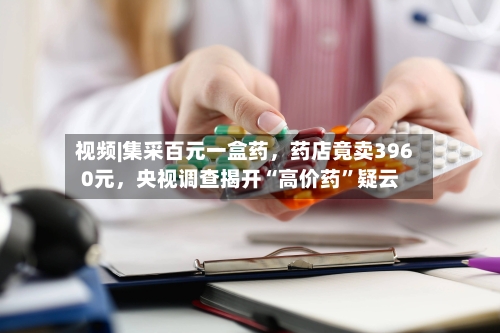 视频|集采百元一盒药，药店竟卖3960元，央视调查揭开“高价药”疑云