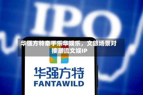 华强方特牵手乐华娱乐，文旅场景对接潮流文娱IP-第2张图片