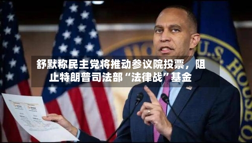 舒默称民主党将推动参议院投票	，阻止特朗普司法部“法律战	”基金-第2张图片
