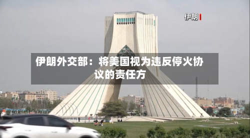 伊朗外交部：将美国视为违反停火协议的责任方