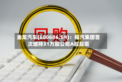 金龙汽车(600686.SH)：福汽集团首次增持31万股公司A股股票