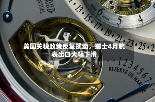 美国关税政策反复扰动，瑞士4月腕表出口大幅下滑-第3张图片