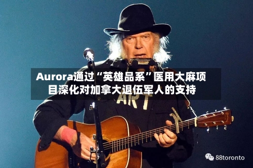 Aurora通过“英雄品系”医用大麻项目深化对加拿大退伍军人的支持