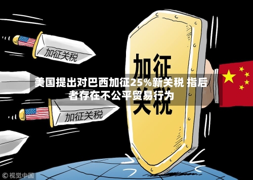 美国提出对巴西加征25%新关税 指后者存在不公平贸易行为