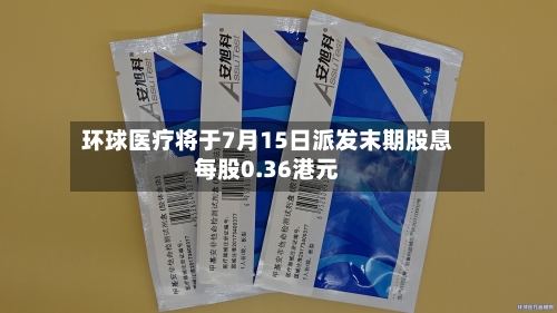 环球医疗将于7月15日派发末期股息每股0.36港元-第2张图片