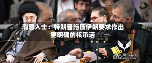消息人士：特朗普施压伊朗要求作出更明确的核承诺