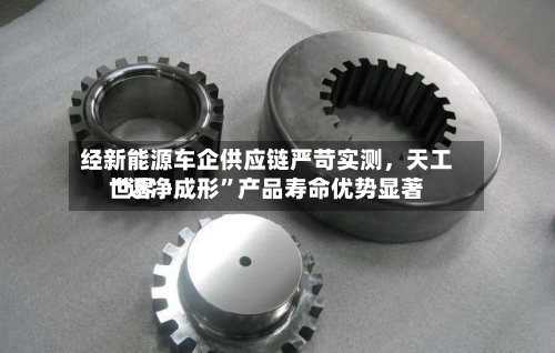 经新能源车企供应链严苛实测	，天工世界“近净成形”产品寿命优势显著-第2张图片