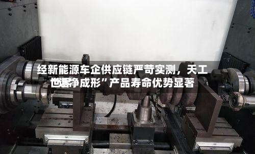 经新能源车企供应链严苛实测，天工世界“近净成形	”产品寿命优势显著-第3张图片