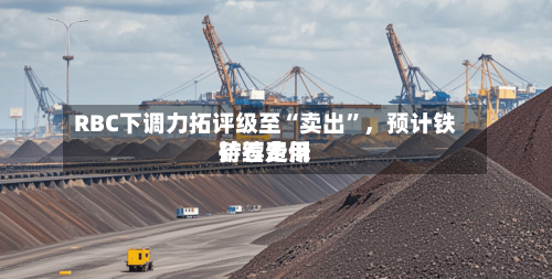 RBC下调力拓评级至“卖出	”，预计铁矿石费用持续走低-第3张图片