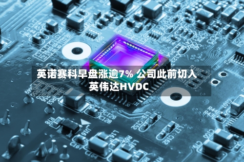英诺赛科早盘涨逾7% 公司此前切入英伟达HVDC