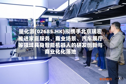 量化派(02685.HK)拟携手北京瑞宏推进家庭服务、商业场景、汽车展厅等领域具身智能机器人的研发创新与商业化化落地-第2张图片