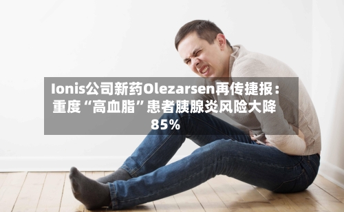 Ionis公司新药Olezarsen再传捷报：重度“高血脂	”患者胰腺炎风险大降85%-第2张图片