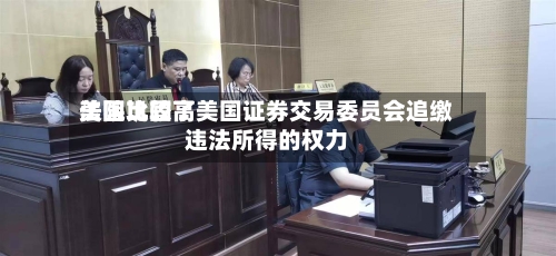 美国比较高法院巩固了美国证券交易委员会追缴违法所得的权力-第3张图片