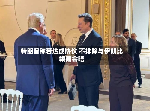 特朗普称若达成协议 不排除与伊朗比较高领袖会晤