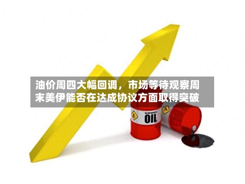 油价周四大幅回调，市场等待观察周末美伊能否在达成协议方面取得突破