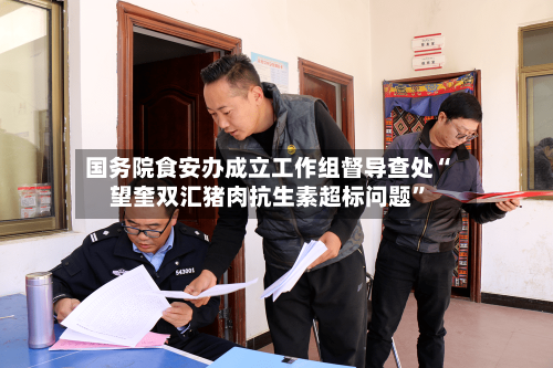 国务院食安办成立工作组督导查处“望奎双汇猪肉抗生素超标问题	”-第2张图片