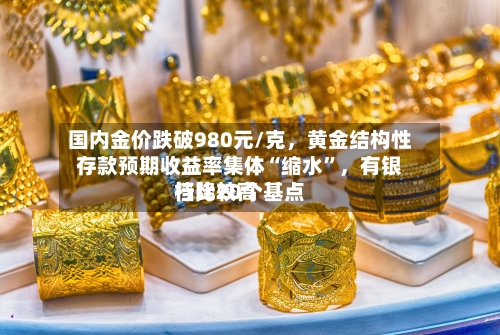 国内金价跌破980元/克，黄金结构性存款预期收益率集体“缩水	”，有银行比较高档降20个基点-第3张图片