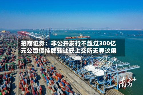 招商证券：非公开发行不超过300亿元公司债挂牌转让获上交所无异议函-第2张图片