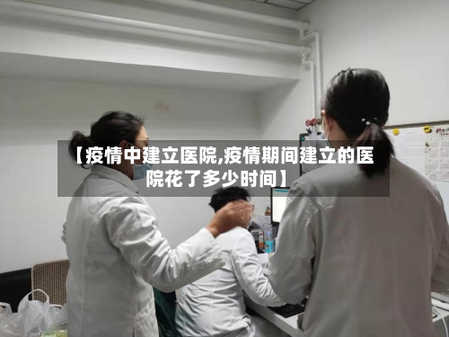 【疫情中建立医院,疫情期间建立的医院花了多少时间】