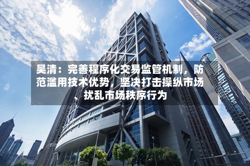 吴清：完善程序化交易监管机制	，防范滥用技术优势，坚决打击操纵市场	、扰乱市场秩序行为-第2张图片