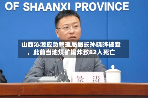 山西沁源应急管理局局长孙晓晔被查，此前当地煤矿爆炸致82人死亡