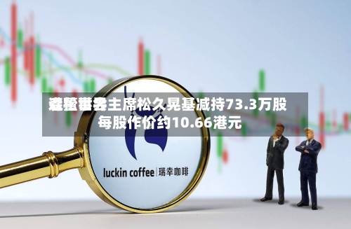 森松世界遭董事会主席松久晃基减持73.3万股 每股作价约10.66港元-第2张图片
