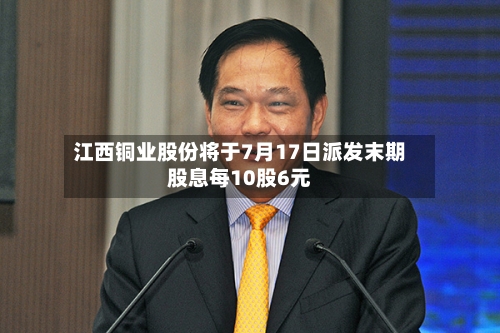江西铜业股份将于7月17日派发末期股息每10股6元