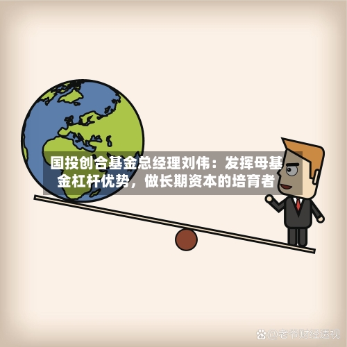 国投创合基金总经理刘伟：发挥母基金杠杆优势，做长期资本的培育者