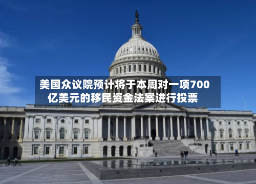 美国众议院预计将于本周对一项700亿美元的移民资金法案进行投票
