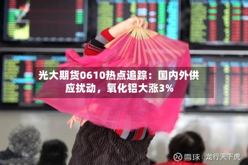 光大期货0610热点追踪：国内外供应扰动	，氧化铝大涨3%-第2张图片