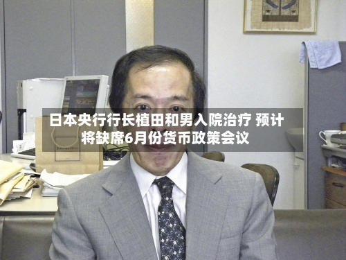 日本央行行长植田和男入院治疗 预计将缺席6月份货币政策会议-第2张图片
