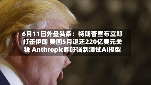 6月11日外盘头条：特朗普宣布立即打击伊朗 美国5月退还220亿美元关税 Anthropic呼吁强制测试AI模型
