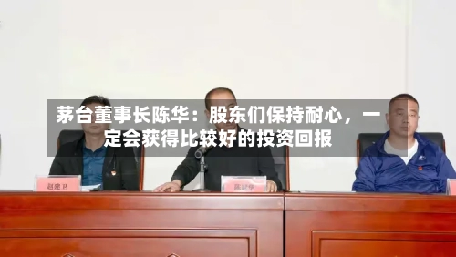 茅台董事长陈华：股东们保持耐心，一定会获得比较好的投资回报-第2张图片