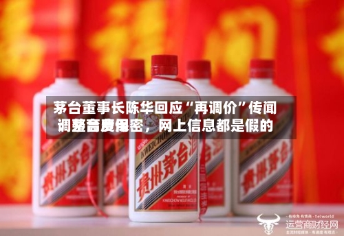 茅台董事长陈华回应“再调价”传闻：茅台费用调整高度保密，网上信息都是假的-第3张图片