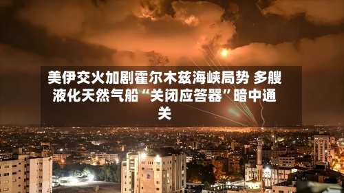 美伊交火加剧霍尔木兹海峡局势 多艘液化天然气船“关闭应答器”暗中通关-第2张图片