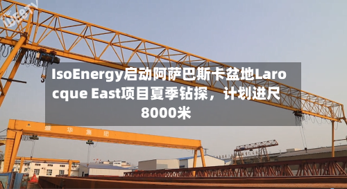 IsoEnergy启动阿萨巴斯卡盆地Larocque East项目夏季钻探，计划进尺8000米-第2张图片