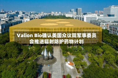 Valion Bio确认美国众议院军事委员会推进辐射防护药物计划-第2张图片