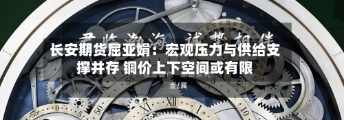 长安期货屈亚娟：宏观压力与供给支撑并存 铜价上下空间或有限-第2张图片