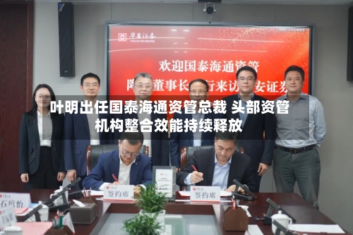 叶明出任国泰海通资管总裁 头部资管机构整合效能持续释放-第2张图片