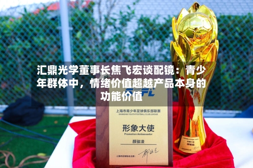 汇鼎光学董事长焦飞宏谈配镜：青少年群体中	，情绪价值超越产品本身的功能价值-第2张图片