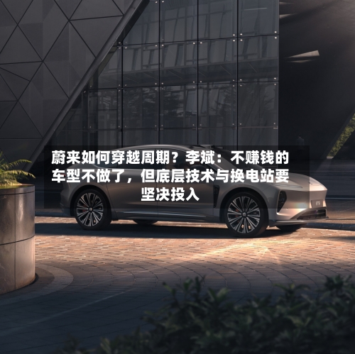 蔚来如何穿越周期？李斌：不赚钱的车型不做了，但底层技术与换电站要坚决投入-第2张图片