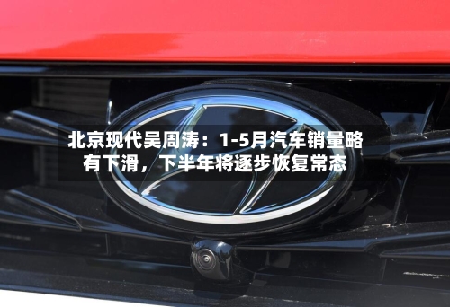 北京现代吴周涛：1-5月汽车销量略有下滑	，下半年将逐步恢复常态-第3张图片