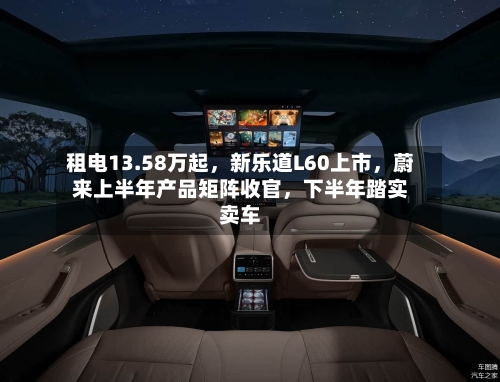 租电13.58万起，新乐道L60上市	，蔚来上半年产品矩阵收官，下半年踏实卖车-第2张图片