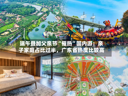 端午叠加父亲节“催热”国内游：亲子家庭占比过半，广东省热度比较高-第2张图片