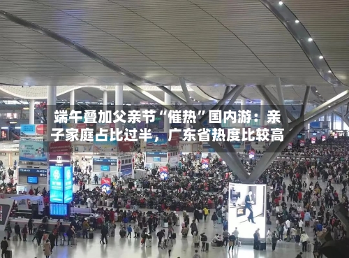 端午叠加父亲节“催热	”国内游：亲子家庭占比过半	，广东省热度比较高-第3张图片