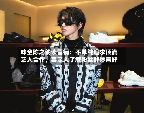 味全陈之韵谈营销：不单纯追求顶流艺人合作，要深入了解粉丝群体喜好-第3张图片